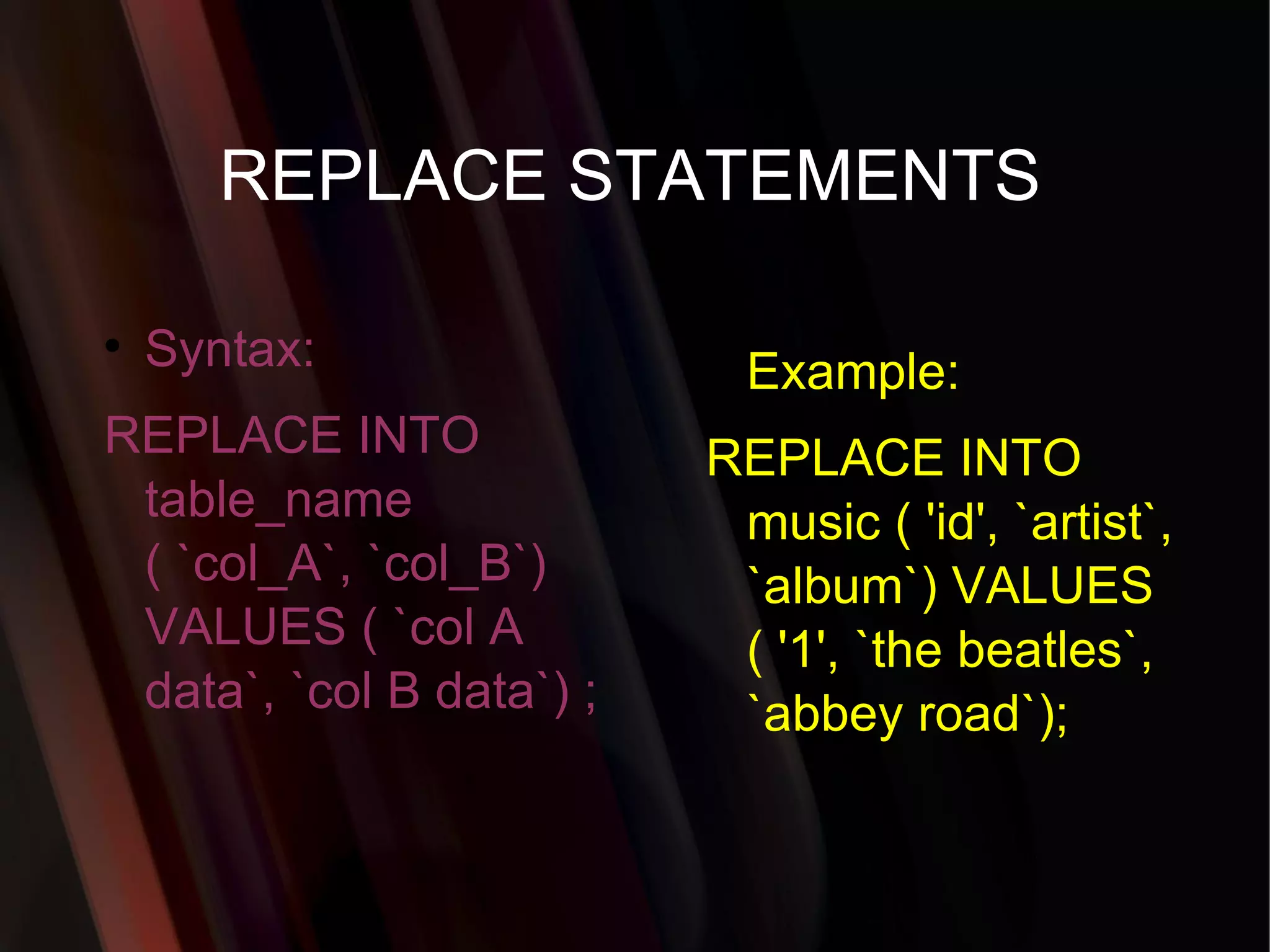 REPLACE STATEMENTS Syntax: REPLACE INTO table_name ( `col_A`, `col_B`) VALUES ( `col A data`, `col B data`) ;  Example: REPLACE INTO music ( 'id', `artist`, `album`) VALUES ( '1', `the beatles`, `abbey road`); 