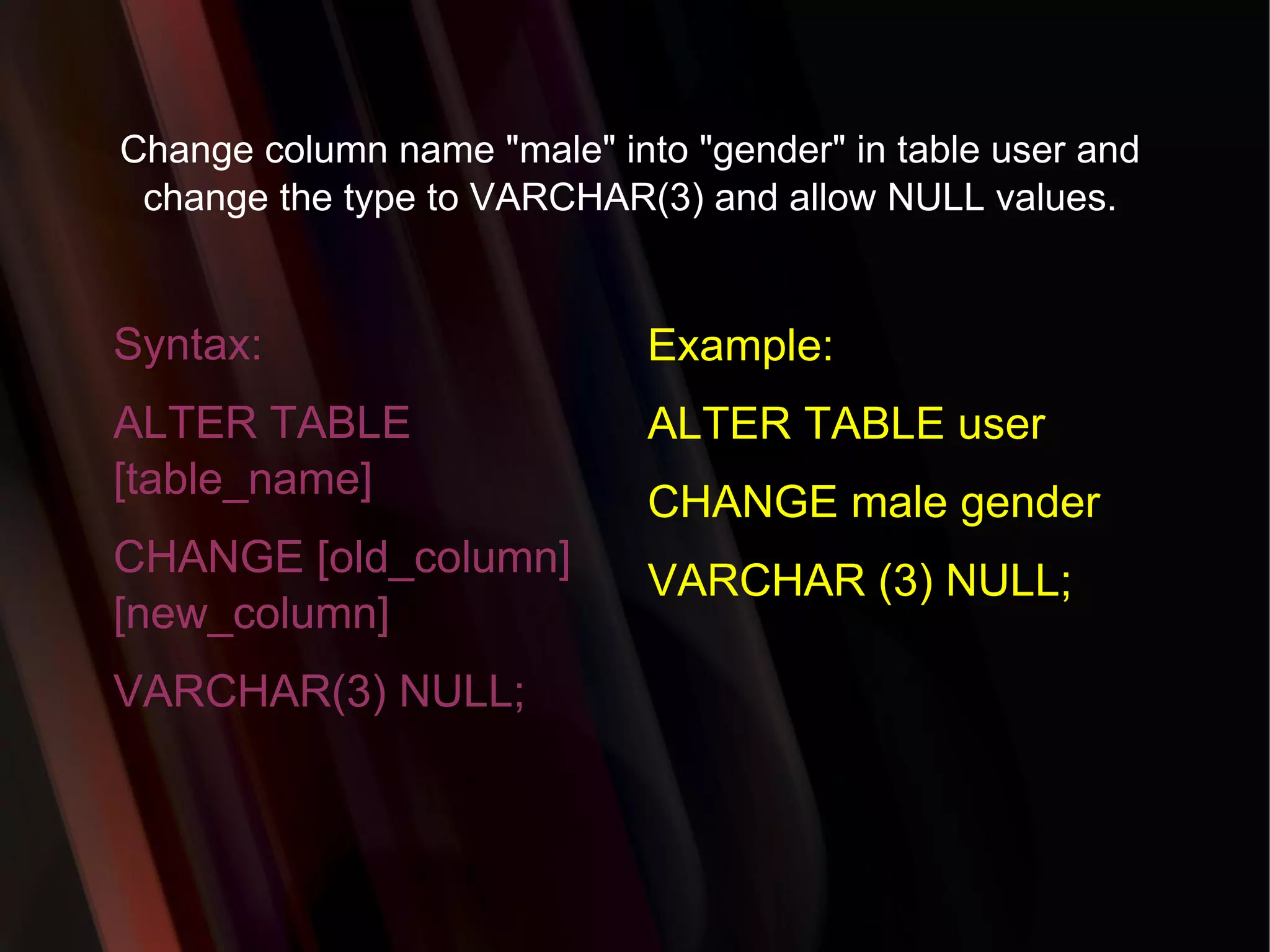 Change column name &quot;male&quot; into &quot;gender&quot; in table user and change the type to VARCHAR(3) and allow NULL values. Syntax: ALTER TABLE [table_name] CHANGE [old_column] [new_column] VARCHAR(3) NULL; Example: ALTER TABLE user CHANGE male gender VARCHAR (3) NULL; 