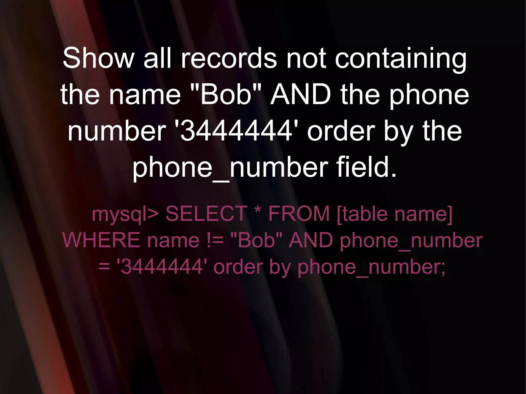 Show all records not containing the name &quot;Bob&quot; AND the phone number '3444444' order by the phone_number field. mysql> SELECT * FROM [table name] WHERE name != &quot;Bob&quot; AND phone_number = '3444444' order by phone_number; 