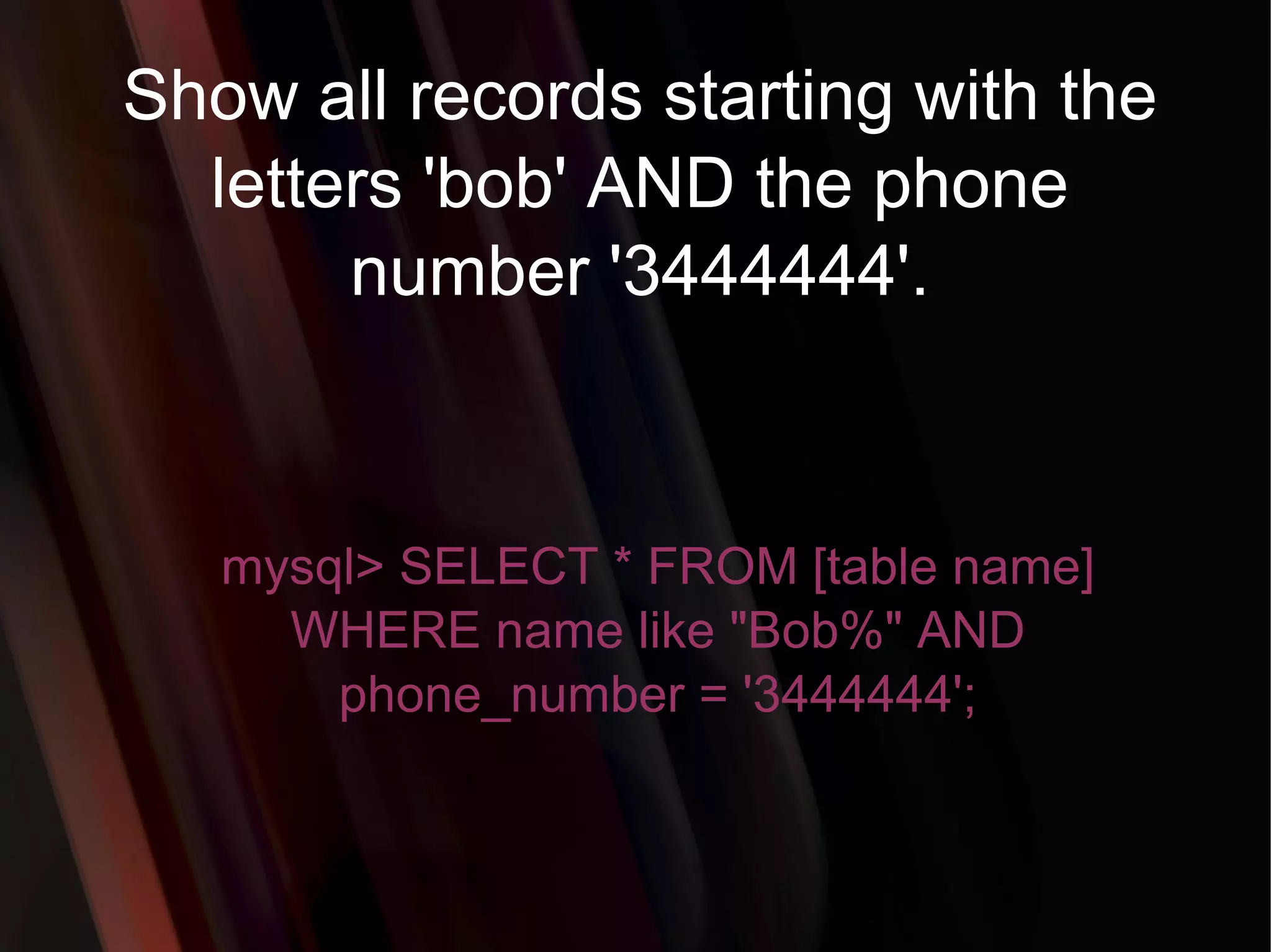 Show all records starting with the letters 'bob' AND the phone number '3444444'. mysql> SELECT * FROM [table name] WHERE name like &quot;Bob%&quot; AND phone_number = '3444444'; 