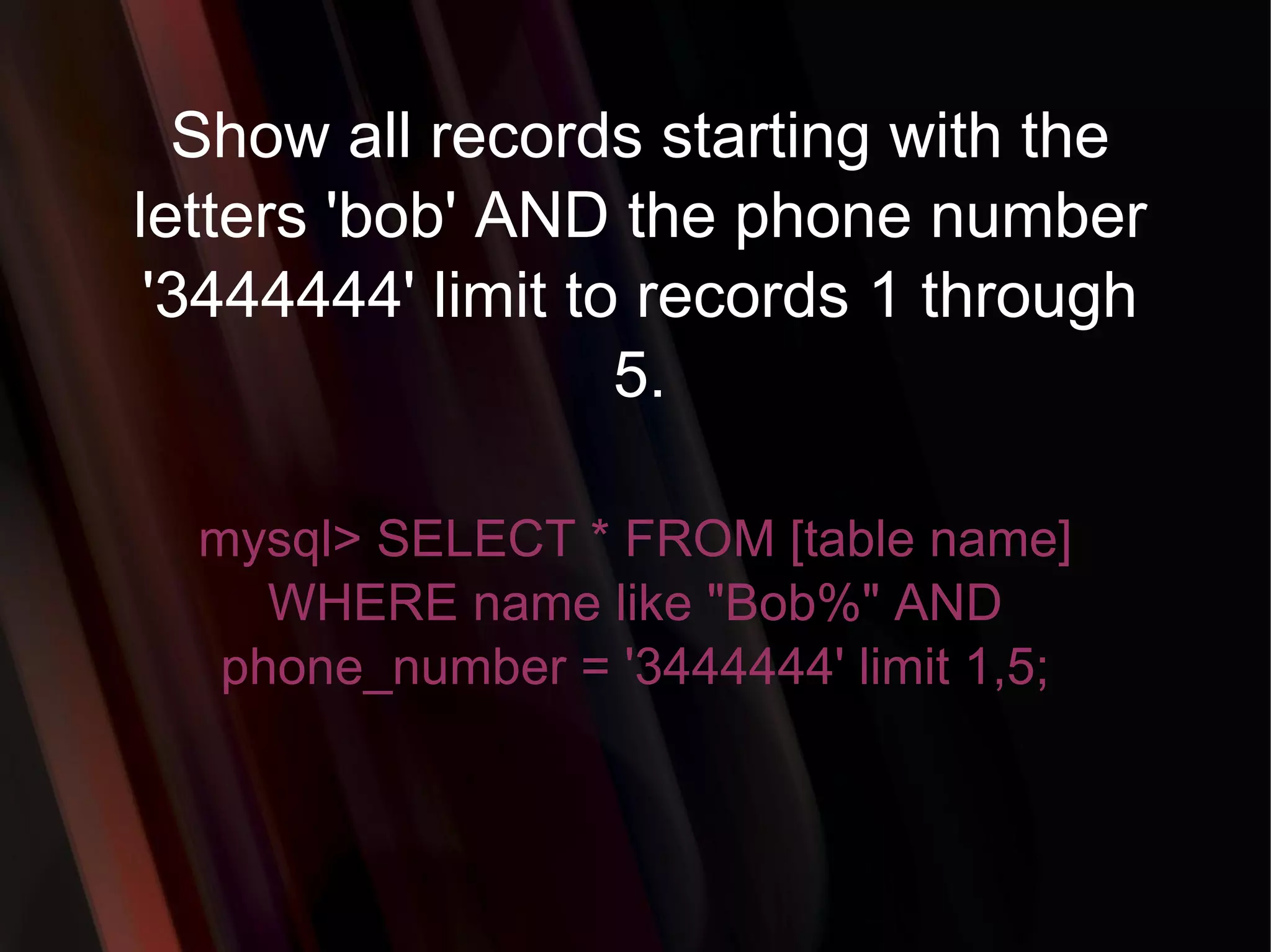 Show all records starting with the letters 'bob' AND the phone number '3444444' limit to records 1 through 5. mysql> SELECT * FROM [table name] WHERE name like &quot;Bob%&quot; AND phone_number = '3444444' limit 1,5; 
