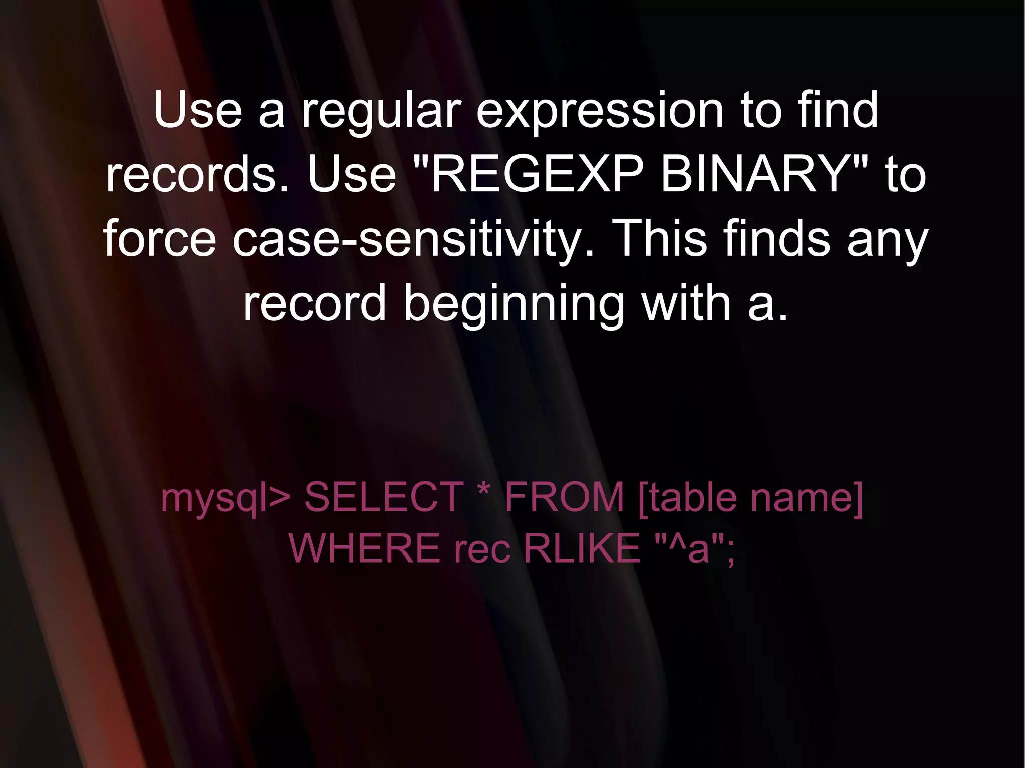 Use a regular expression to find records. Use &quot;REGEXP BINARY&quot; to force case-sensitivity. This finds any record beginning with a. mysql> SELECT * FROM [table name] WHERE rec RLIKE &quot;^a&quot;; 