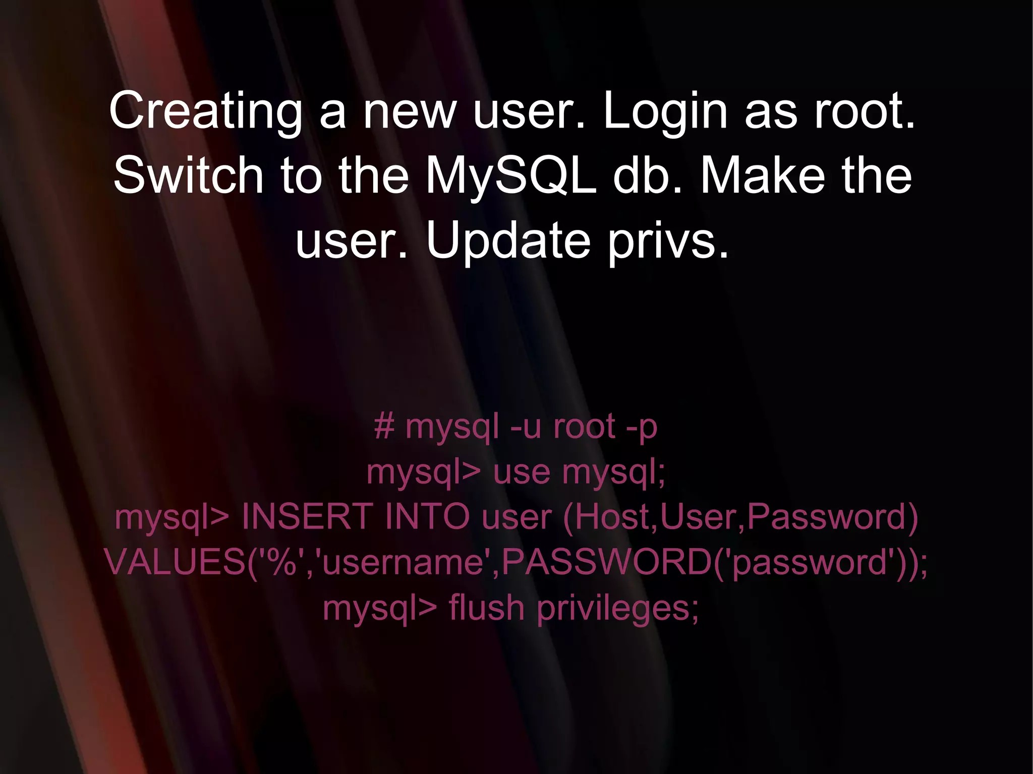Creating a new user. Login as root. Switch to the MySQL db. Make the user. Update privs. # mysql -u root -p mysql> use mysql; mysql> INSERT INTO user (Host,User,Password) VALUES('%','username',PASSWORD('password')); mysql> flush privileges;  