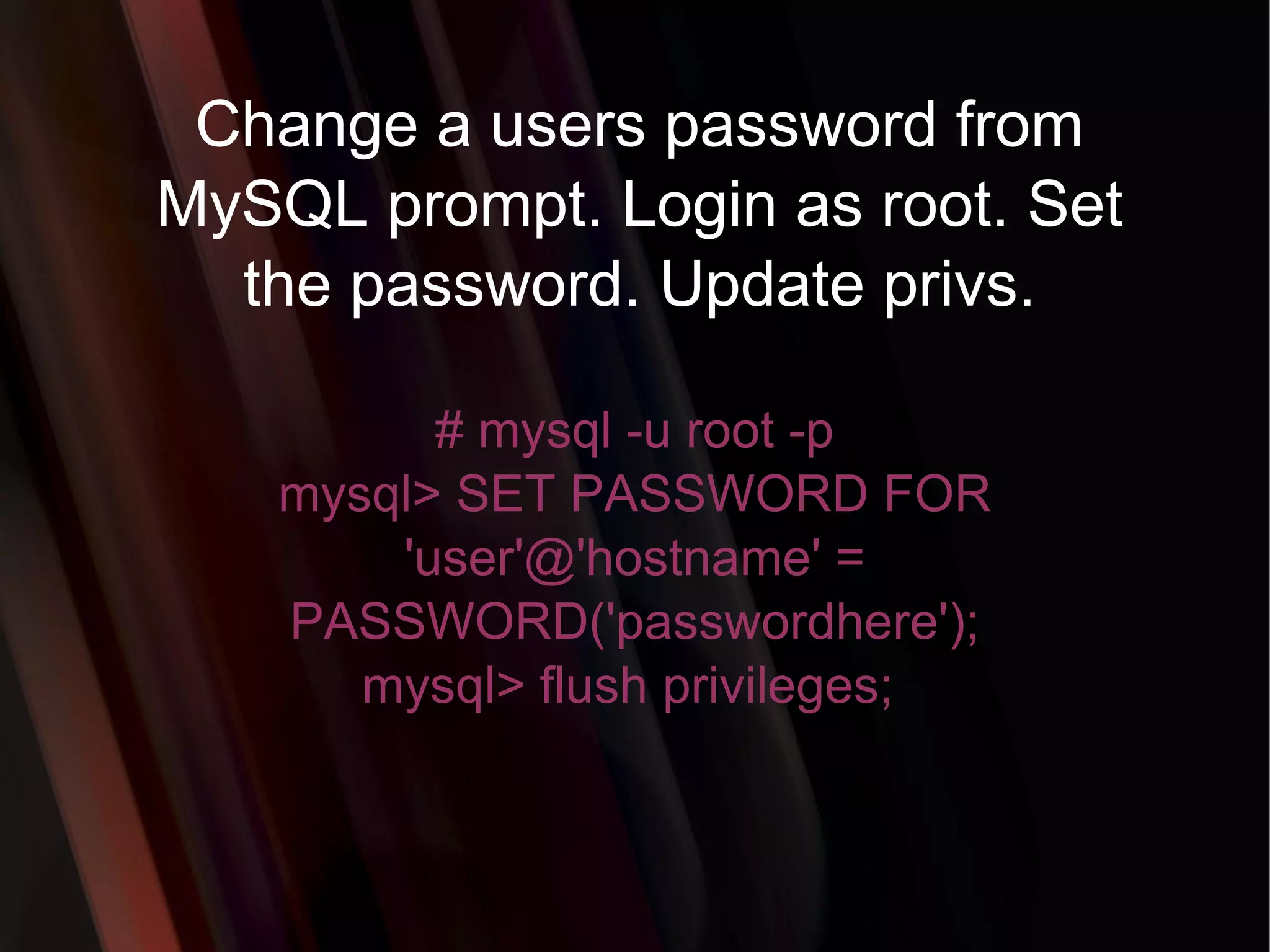 Change a users password from MySQL prompt. Login as root. Set the password. Update privs. # mysql -u root -p mysql> SET PASSWORD FOR 'user'@'hostname' = PASSWORD('passwordhere'); mysql> flush privileges;  