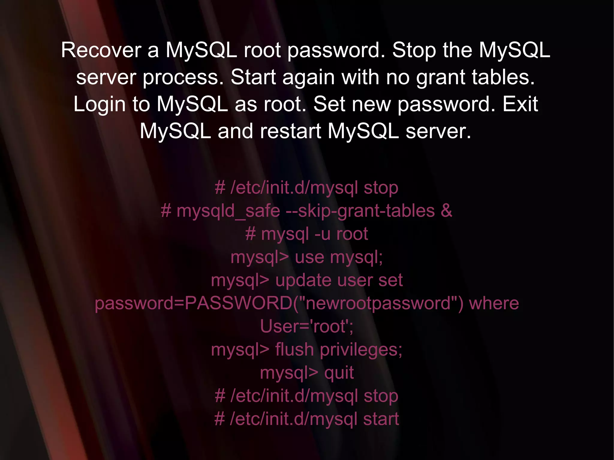 Recover a MySQL root password. Stop the MySQL server process. Start again with no grant tables. Login to MySQL as root. Set new password. Exit MySQL and restart MySQL server. # /etc/init.d/mysql stop # mysqld_safe --skip-grant-tables & # mysql -u root mysql> use mysql; mysql> update user set password=PASSWORD(&quot;newrootpassword&quot;) where User='root'; mysql> flush privileges; mysql> quit # /etc/init.d/mysql stop # /etc/init.d/mysql start 