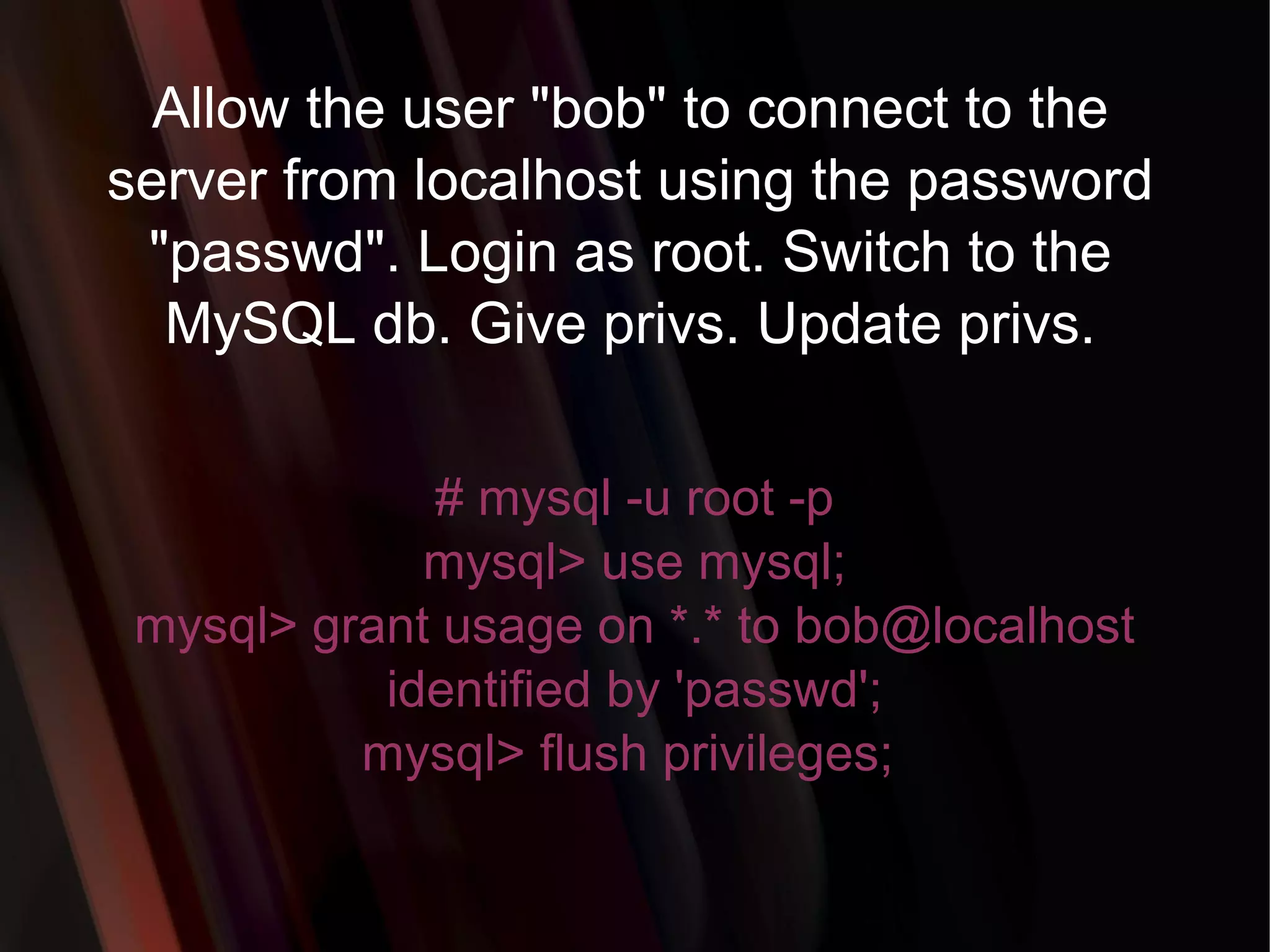 Allow the user &quot;bob&quot; to connect to the server from localhost using the password &quot;passwd&quot;. Login as root. Switch to the MySQL db. Give privs. Update privs. # mysql -u root -p mysql> use mysql; mysql> grant usage on *.* to bob@localhost identified by 'passwd'; mysql> flush privileges;  