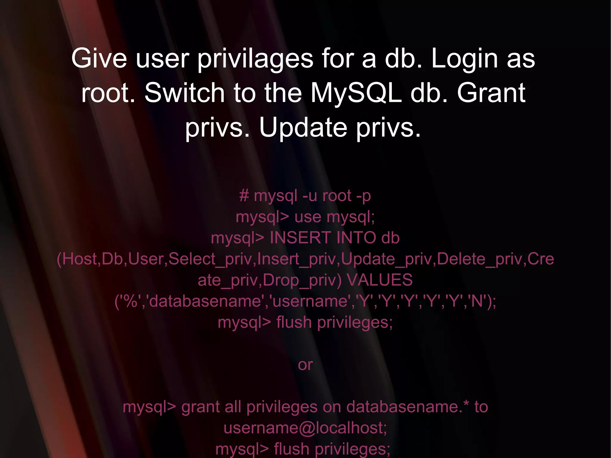 Give user privilages for a db. Login as root. Switch to the MySQL db. Grant privs. Update privs. # mysql -u root -p mysql> use mysql; mysql> INSERT INTO db (Host,Db,User,Select_priv,Insert_priv,Update_priv,Delete_priv,Create_priv,Drop_priv) VALUES ('%','databasename','username','Y','Y','Y','Y','Y','N'); mysql> flush privileges; or mysql> grant all privileges on databasename.* to username@localhost; mysql> flush privileges;  