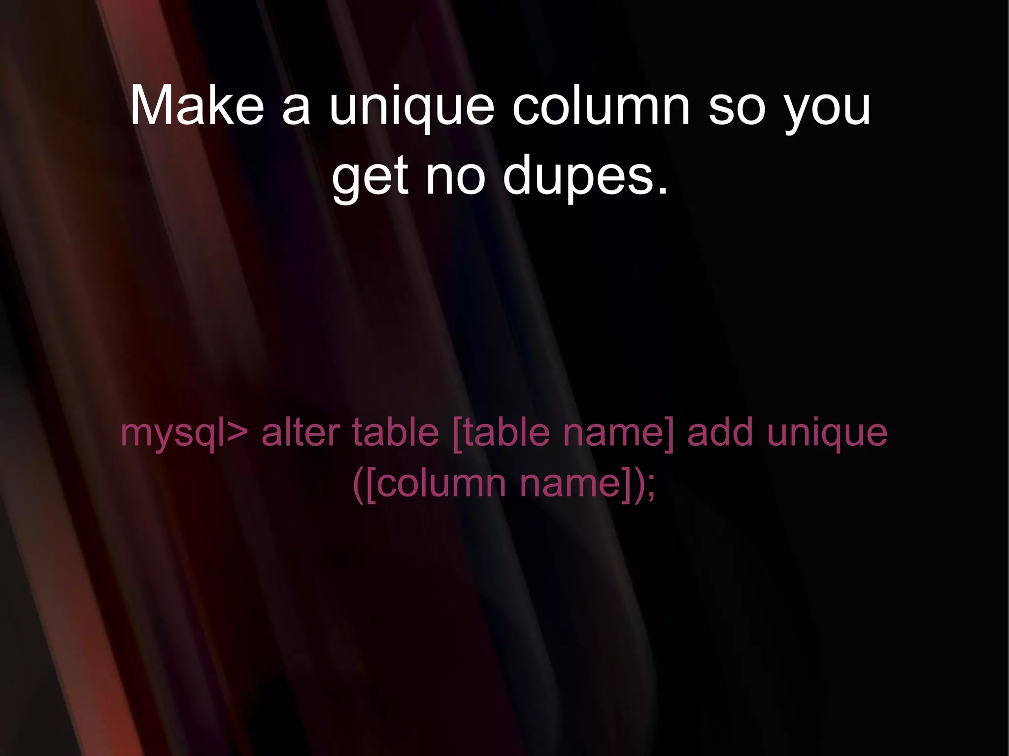 Make a unique column so you get no dupes. mysql> alter table [table name] add unique ([column name]); 