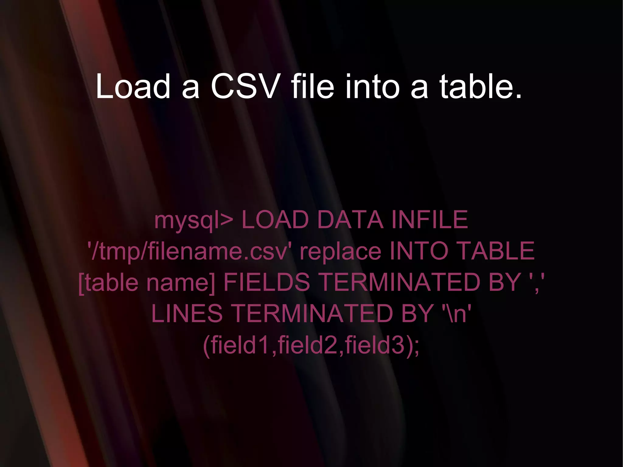 Load a CSV file into a table. mysql> LOAD DATA INFILE '/tmp/filename.csv' replace INTO TABLE [table name] FIELDS TERMINATED BY ',' LINES TERMINATED BY '\n' (field1,field2,field3); 