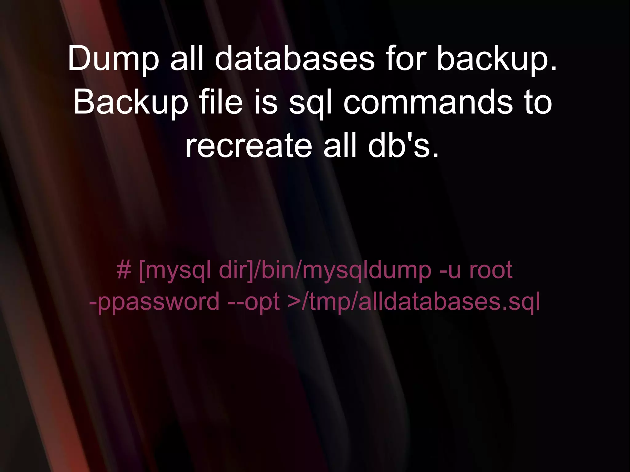 Dump all databases for backup. Backup file is sql commands to recreate all db's. # [mysql dir]/bin/mysqldump -u root -ppassword --opt >/tmp/alldatabases.sql 