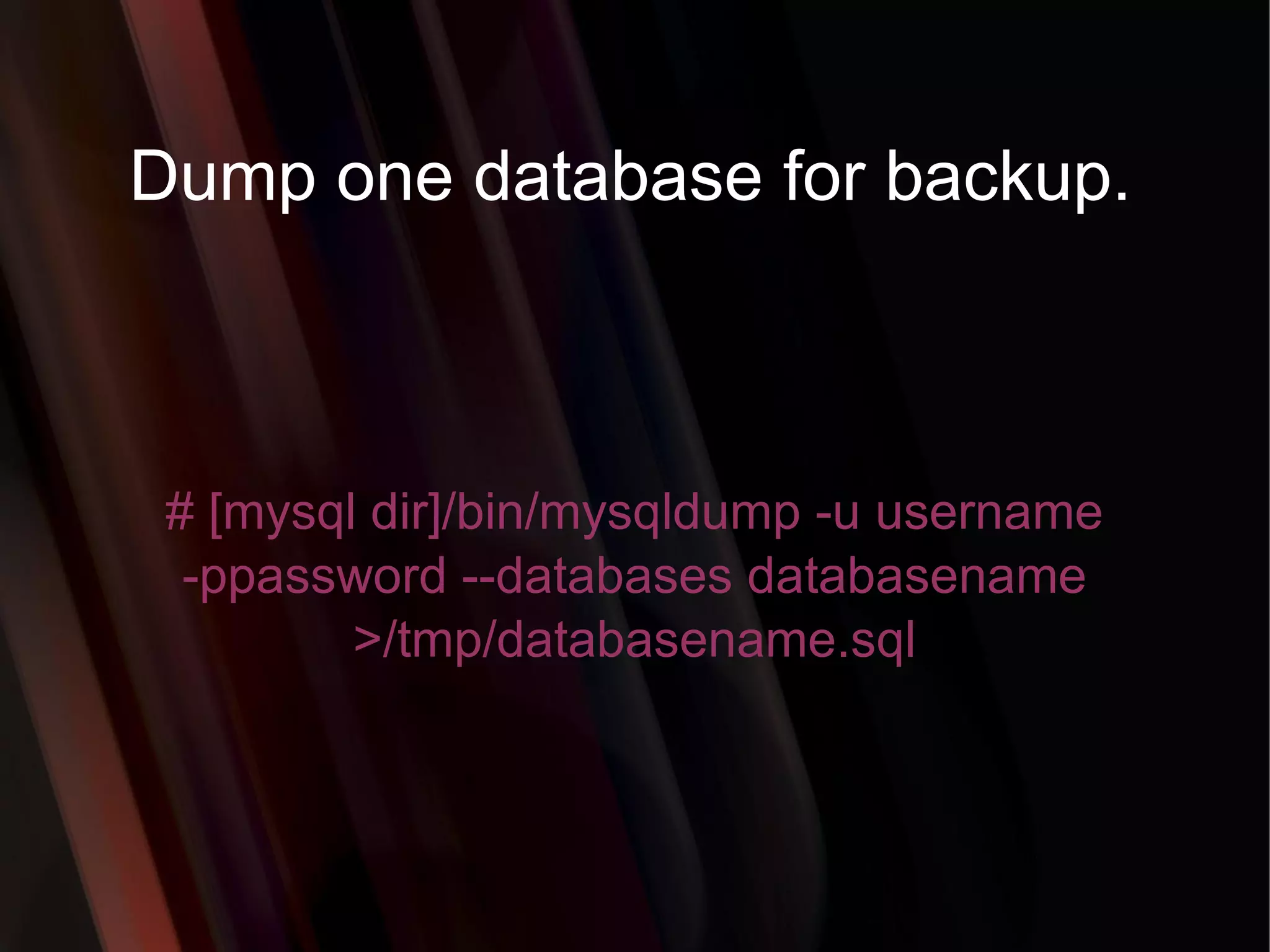Dump one database for backup. # [mysql dir]/bin/mysqldump -u username -ppassword --databases databasename >/tmp/databasename.sql 
