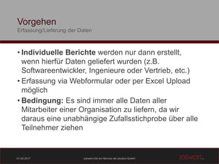 01.02.2017 jobwert.info ein Service der pludoni GmbH
Vorgehen
Erfassung/Lieferung der Daten
• Individuelle Berichte werden nur dann erstellt,
wenn hierfür Daten geliefert wurden (z.B.
Softwareentwickler, Ingenieure oder Vertrieb, etc.)
• Erfassung via Webformular oder per Excel Upload
möglich
• Bedingung: Es sind immer alle Daten aller
Mitarbeiter einer Organisation zu liefern, da wir
daraus eine unabhängige Zufallsstichprobe über alle
Teilnehmer ziehen
 