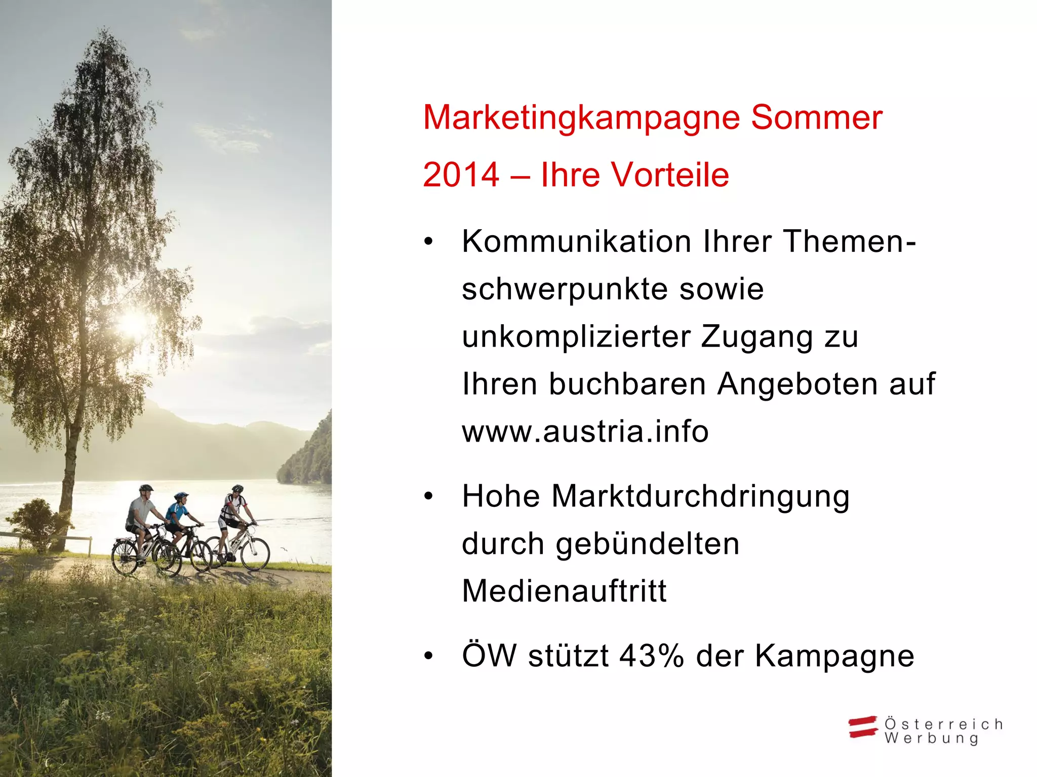 • Kommunikation Ihrer Themen-
schwerpunkte sowie
unkomplizierter Zugang zu
Ihren buchbaren Angeboten auf
www.austria.info
• Hohe Marktdurchdringung
durch gebündelten
Medienauftritt
• ÖW stützt 43% der Kampagne
Marketingkampagne Sommer
2014 – Ihre Vorteile
 