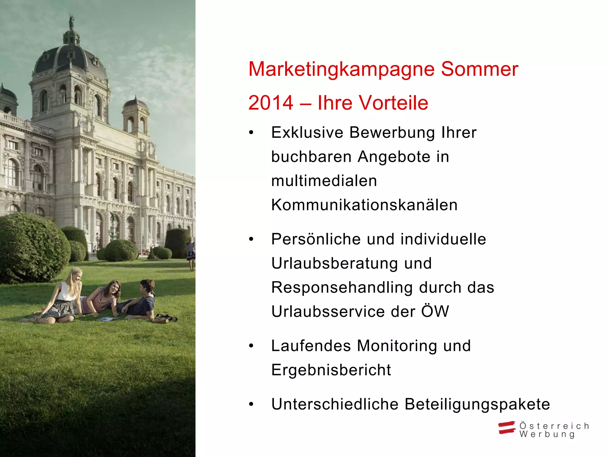 • Exklusive Bewerbung Ihrer
buchbaren Angebote in
multimedialen
Kommunikationskanälen
• Persönliche und individuelle
Urlaubsberatung und
Responsehandling durch das
Urlaubsservice der ÖW
• Laufendes Monitoring und
Ergebnisbericht
• Unterschiedliche Beteiligungspakete
Marketingkampagne Sommer
2014 – Ihre Vorteile
 