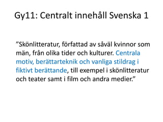 Gy11: Centralt innehåll Svenska 1
”Skönlitteratur, författad av såväl kvinnor som
män, från olika tider och kulturer. Centrala
motiv, berättarteknik och vanliga stildrag i
fiktivt berättande, till exempel i skönlitteratur
och teater samt i film och andra medier.”
 