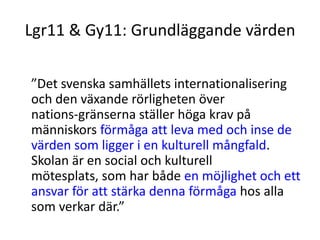 Lgr11 & Gy11: Grundläggande värden
”Det svenska samhällets internationalisering
och den växande rörligheten över
nations-gränserna ställer höga krav på
människors förmåga att leva med och inse de
värden som ligger i en kulturell mångfald.
Skolan är en social och kulturell
mötesplats, som har både en möjlighet och ett
ansvar för att stärka denna förmåga hos alla
som verkar där.”
 