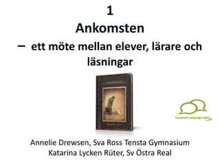 1
Ankomsten
– ett möte mellan elever, lärare och
läsningar
Annelie Drewsen, Sva Ross Tensta Gymnasium
Katarina Lycken Rüter, Sv Östra Real
 
