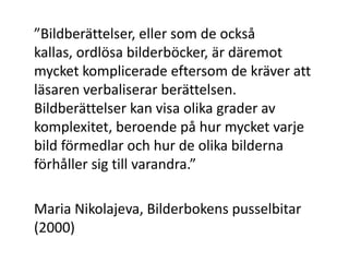 ”Bildberättelser, eller som de också
kallas, ordlösa bilderböcker, är däremot
mycket komplicerade eftersom de kräver att
läsaren verbaliserar berättelsen.
Bildberättelser kan visa olika grader av
komplexitet, beroende på hur mycket varje
bild förmedlar och hur de olika bilderna
förhåller sig till varandra.”
Maria Nikolajeva, Bilderbokens pusselbitar
(2000)
 
