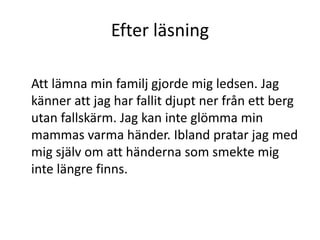 Efter läsning
Att lämna min familj gjorde mig ledsen. Jag
känner att jag har fallit djupt ner från ett berg
utan fallskärm. Jag kan inte glömma min
mammas varma händer. Ibland pratar jag med
mig själv om att händerna som smekte mig
inte längre finns.
 