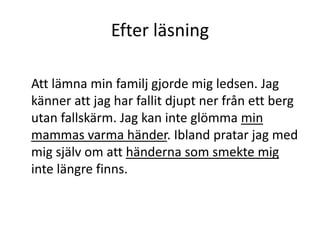 Efter läsning
Att lämna min familj gjorde mig ledsen. Jag
känner att jag har fallit djupt ner från ett berg
utan fallskärm. Jag kan inte glömma min
mammas varma händer. Ibland pratar jag med
mig själv om att händerna som smekte mig
inte längre finns.
 