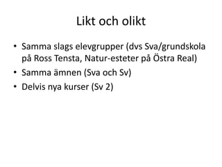 Likt och olikt
• Samma slags elevgrupper (dvs Sva/grundskola
på Ross Tensta, Natur-esteter på Östra Real)
• Samma ämnen (Sva och Sv)
• Delvis nya kurser (Sv 2)
 