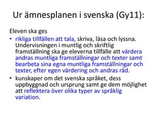 Ur ämnesplanen i svenska (Gy11):
Eleven ska ges
• rikliga tillfällen att tala, skriva, läsa och lyssna.
Undervisningen i muntlig och skriftlig
framställning ska ge eleverna tillfälle att värdera
andras muntliga framställningar och texter samt
bearbeta sina egna muntliga framställningar och
texter, efter egen värdering och andras råd.
• kunskaper om det svenska språket, dess
uppbyggnad och ursprung samt ge dem möjlighet
att reflektera över olika typer av språklig
variation.
 