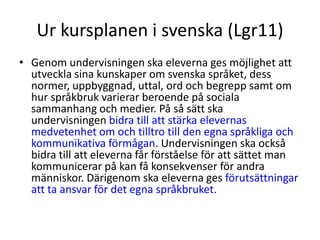 Ur kursplanen i svenska (Lgr11)
• Genom undervisningen ska eleverna ges möjlighet att
utveckla sina kunskaper om svenska språket, dess
normer, uppbyggnad, uttal, ord och begrepp samt om
hur språkbruk varierar beroende på sociala
sammanhang och medier. På så sätt ska
undervisningen bidra till att stärka elevernas
medvetenhet om och tilltro till den egna språkliga och
kommunikativa förmågan. Undervisningen ska också
bidra till att eleverna får förståelse för att sättet man
kommunicerar på kan få konsekvenser för andra
människor. Därigenom ska eleverna ges förutsättningar
att ta ansvar för det egna språkbruket.
 