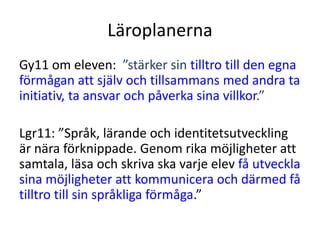 Läroplanerna
Gy11 om eleven: ”stärker sin tilltro till den egna
förmågan att själv och tillsammans med andra ta
initiativ, ta ansvar och påverka sina villkor.”
Lgr11: ”Språk, lärande och identitetsutveckling
är nära förknippade. Genom rika möjligheter att
samtala, läsa och skriva ska varje elev få utveckla
sina möjligheter att kommunicera och därmed få
tilltro till sin språkliga förmåga.”
 
