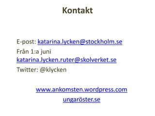 Kontakt
E-post: katarina.lycken@stockholm.se
Från 1:a juni
katarina.lycken.ruter@skolverket.se
Twitter: @klycken
www.ankomsten.wordpress.com
ungaröster.se
 