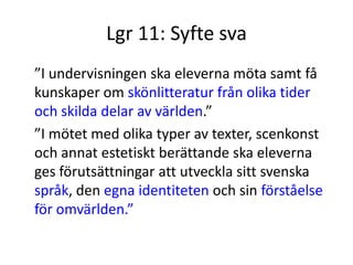Lgr 11: Syfte sva
”I undervisningen ska eleverna möta samt få
kunskaper om skönlitteratur från olika tider
och skilda delar av världen.”
”I mötet med olika typer av texter, scenkonst
och annat estetiskt berättande ska eleverna
ges förutsättningar att utveckla sitt svenska
språk, den egna identiteten och sin förståelse
för omvärlden.”
 