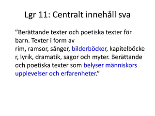 Lgr 11: Centralt innehåll sva
”Berättande texter och poetiska texter för
barn. Texter i form av
rim, ramsor, sånger, bilderböcker, kapitelböcke
r, lyrik, dramatik, sagor och myter. Berättande
och poetiska texter som belyser människors
upplevelser och erfarenheter.”
 