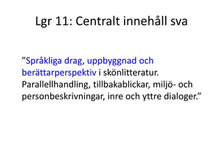 Lgr 11: Centralt innehåll sva
”Språkliga drag, uppbyggnad och
berättarperspektiv i skönlitteratur.
Parallellhandling, tillbakablickar, miljö- och
personbeskrivningar, inre och yttre dialoger.”
 