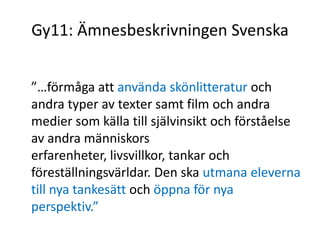 Gy11: Ämnesbeskrivningen Svenska
”…förmåga att använda skönlitteratur och
andra typer av texter samt film och andra
medier som källa till självinsikt och förståelse
av andra människors
erfarenheter, livsvillkor, tankar och
föreställningsvärldar. Den ska utmana eleverna
till nya tankesätt och öppna för nya
perspektiv.”
 