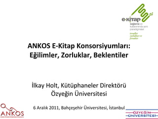 ANKOS E-Kitap Konsorsiyumları:
Eğilimler, Zorluklar, Beklentiler


 İlkay Holt, Kütüphaneler Direktörü
        Özyeğin Üniversitesi
 6 Aralık 2011, Bahçeşehir Üniversitesi, İstanbul
 