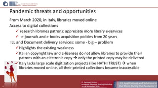 Pandemic threats and opportunities
From March 2020, in Italy, libraries moved online
Access to digital collections
 research libraries patrons: appreciate more library e-services
 e-journals and e-books acquisition policies from 20 years
ILL and Document delivery services: some - big – problem
Highlights the existing weakness
Italian copyright law and E-licenses do not allow libraries to provide their
patrons with an electronic copy  only the printed copy may be delivered
Italy lacks large scale digitization projects (like HATHI TRUST)  when
libraries moved online, all their printed collections became inaccessible
6
 