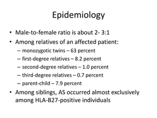 Epidemiology
• Male-to-female ratio is about 2- 3:1
• Among relatives of an affected patient:
– monozygotic twins – 63 percent
– first-degree relatives – 8.2 percent
– second-degree relatives – 1.0 percent
– third-degree relatives – 0.7 percent
– parent-child – 7.9 percent
• Among siblings, AS occurred almost exclusively
among HLA-B27-positive individuals
 