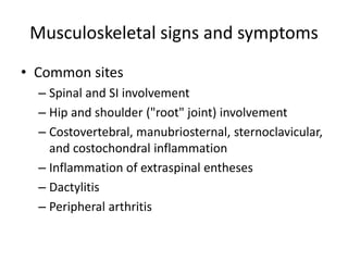 Musculoskeletal signs and symptoms
• Common sites
– Spinal and SI involvement
– Hip and shoulder ("root" joint) involvement
– Costovertebral, manubriosternal, sternoclavicular,
and costochondral inflammation
– Inflammation of extraspinal entheses
– Dactylitis
– Peripheral arthritis
 