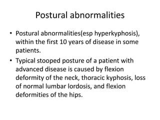 Postural abnormalities
• Postural abnormalities(esp hyperkyphosis),
within the first 10 years of disease in some
patients.
• Typical stooped posture of a patient with
advanced disease is caused by flexion
deformity of the neck, thoracic kyphosis, loss
of normal lumbar lordosis, and flexion
deformities of the hips.
 