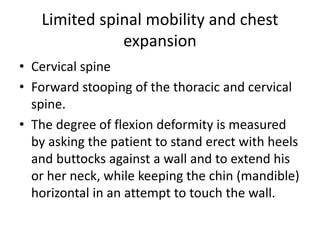Limited spinal mobility and chest
expansion
• Cervical spine
• Forward stooping of the thoracic and cervical
spine.
• The degree of flexion deformity is measured
by asking the patient to stand erect with heels
and buttocks against a wall and to extend his
or her neck, while keeping the chin (mandible)
horizontal in an attempt to touch the wall.
 