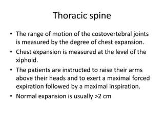 Thoracic spine
• The range of motion of the costovertebral joints
is measured by the degree of chest expansion.
• Chest expansion is measured at the level of the
xiphoid.
• The patients are instructed to raise their arms
above their heads and to exert a maximal forced
expiration followed by a maximal inspiration.
• Normal expansion is usually >2 cm
 