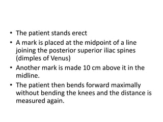 • The patient stands erect
• A mark is placed at the midpoint of a line
joining the posterior superior iliac spines
(dimples of Venus)
• Another mark is made 10 cm above it in the
midline.
• The patient then bends forward maximally
without bending the knees and the distance is
measured again.
 