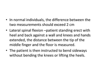 • In normal individuals, the difference between the
two measurements should exceed 2 cm
• Lateral spinal flexion –patient standing erect with
heel and back against a wall and knees and hands
extended, the distance between the tip of the
middle finger and the floor is measured.
• The patient is then instructed to bend sideways
without bending the knees or lifting the heels.
 