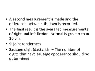 • A second measurement is made and the
difference between the two is recorded.
• The final result is the averaged measurements
of right and left flexion. Normal is greater than
10 cm.
• SI joint tenderness.
• Sausage digit (dactylitis) – The number of
digits that have sausage appearance should be
determined
 