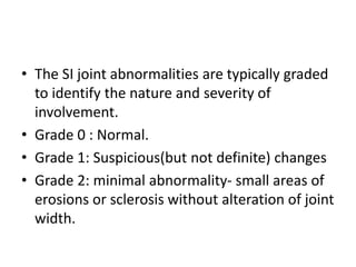 • The SI joint abnormalities are typically graded
to identify the nature and severity of
involvement.
• Grade 0 : Normal.
• Grade 1: Suspicious(but not definite) changes
• Grade 2: minimal abnormality- small areas of
erosions or sclerosis without alteration of joint
width.
 