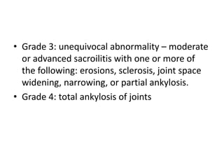 • Grade 3: unequivocal abnormality – moderate
or advanced sacroilitis with one or more of
the following: erosions, sclerosis, joint space
widening, narrowing, or partial ankylosis.
• Grade 4: total ankylosis of joints
 