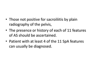 • Those not positive for sacroiliitis by plain
radiography of the pelvis,
• The presence or history of each of 11 features
of AS should be ascertained.
• Patient with at least 4 of the 11 SpA features
can usually be diagnosed.
 