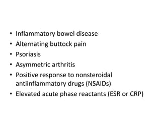 • Inflammatory bowel disease
• Alternating buttock pain
• Psoriasis
• Asymmetric arthritis
• Positive response to nonsteroidal
antiinflammatory drugs (NSAIDs)
• Elevated acute phase reactants (ESR or CRP)
 