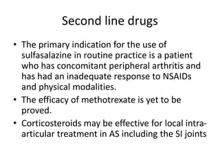 Second line drugs
• The primary indication for the use of
sulfasalazine in routine practice is a patient
who has concomitant peripheral arthritis and
has had an inadequate response to NSAIDs
and physical modalities.
• The efficacy of methotrexate is yet to be
proved.
• Corticosteroids may be effective for local intra-
articular treatment in AS including the SI joints
 