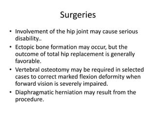 Surgeries
• Involvement of the hip joint may cause serious
disability..
• Ectopic bone formation may occur, but the
outcome of total hip replacement is generally
favorable.
• Vertebral osteotomy may be required in selected
cases to correct marked flexion deformity when
forward vision is severely impaired.
• Diaphragmatic herniation may result from the
procedure.
 