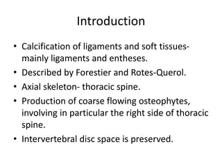 Introduction
• Calcification of ligaments and soft tissues-
mainly ligaments and entheses.
• Described by Forestier and Rotes-Querol.
• Axial skeleton- thoracic spine.
• Production of coarse flowing osteophytes,
involving in particular the right side of thoracic
spine.
• Intervertebral disc space is preserved.
 